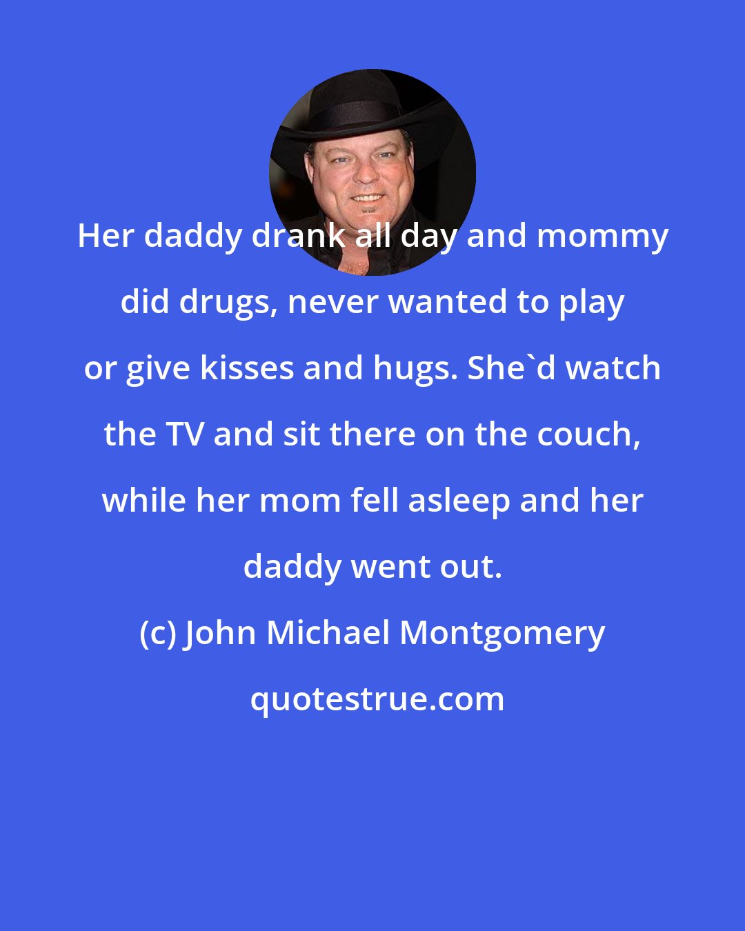 John Michael Montgomery: Her daddy drank all day and mommy did drugs, never wanted to play or give kisses and hugs. She'd watch the TV and sit there on the couch, while her mom fell asleep and her daddy went out.