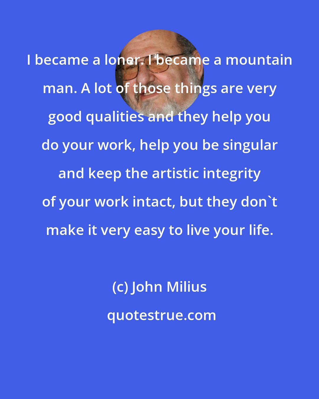John Milius: I became a loner. I became a mountain man. A lot of those things are very good qualities and they help you do your work, help you be singular and keep the artistic integrity of your work intact, but they don't make it very easy to live your life.