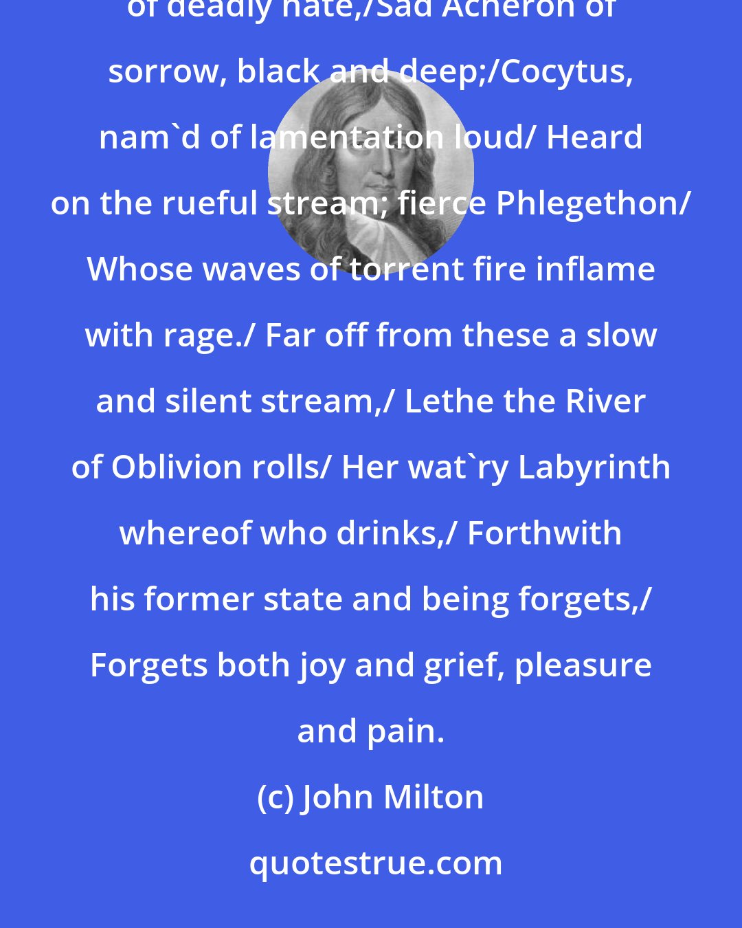 John Milton: Of four infernal rivers that disgorge/ Into the burning Lake their baleful streams;/Abhorred Styx the flood of deadly hate,/Sad Acheron of sorrow, black and deep;/Cocytus, nam'd of lamentation loud/ Heard on the rueful stream; fierce Phlegethon/ Whose waves of torrent fire inflame with rage./ Far off from these a slow and silent stream,/ Lethe the River of Oblivion rolls/ Her wat'ry Labyrinth whereof who drinks,/ Forthwith his former state and being forgets,/ Forgets both joy and grief, pleasure and pain.