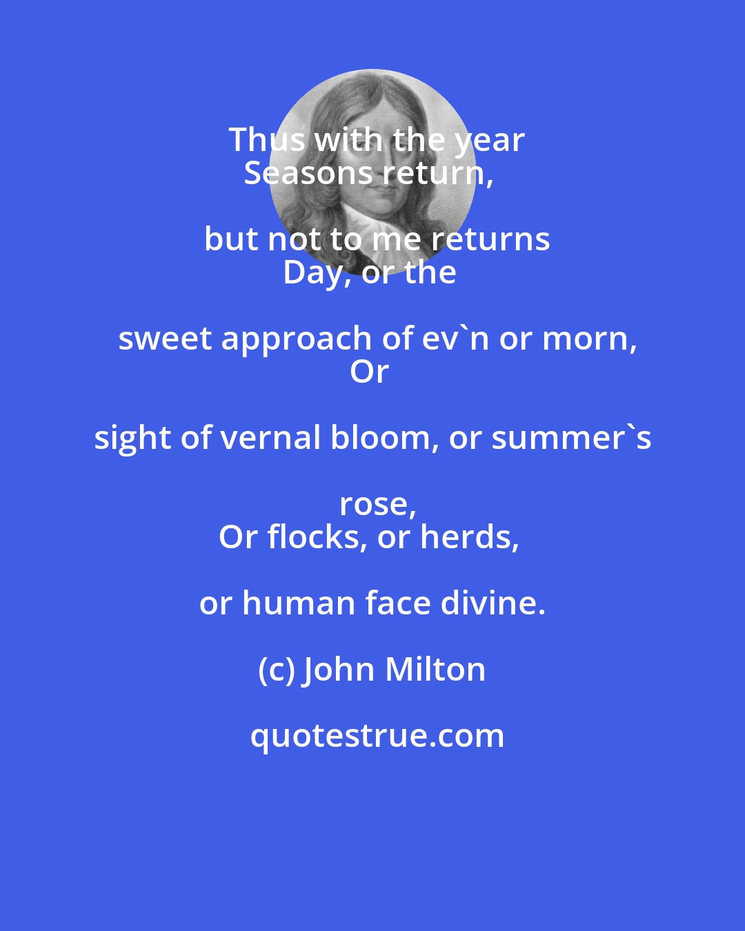 John Milton: Thus with the year
Seasons return, but not to me returns
Day, or the sweet approach of ev'n or morn,
Or sight of vernal bloom, or summer's rose,
Or flocks, or herds, or human face divine.
