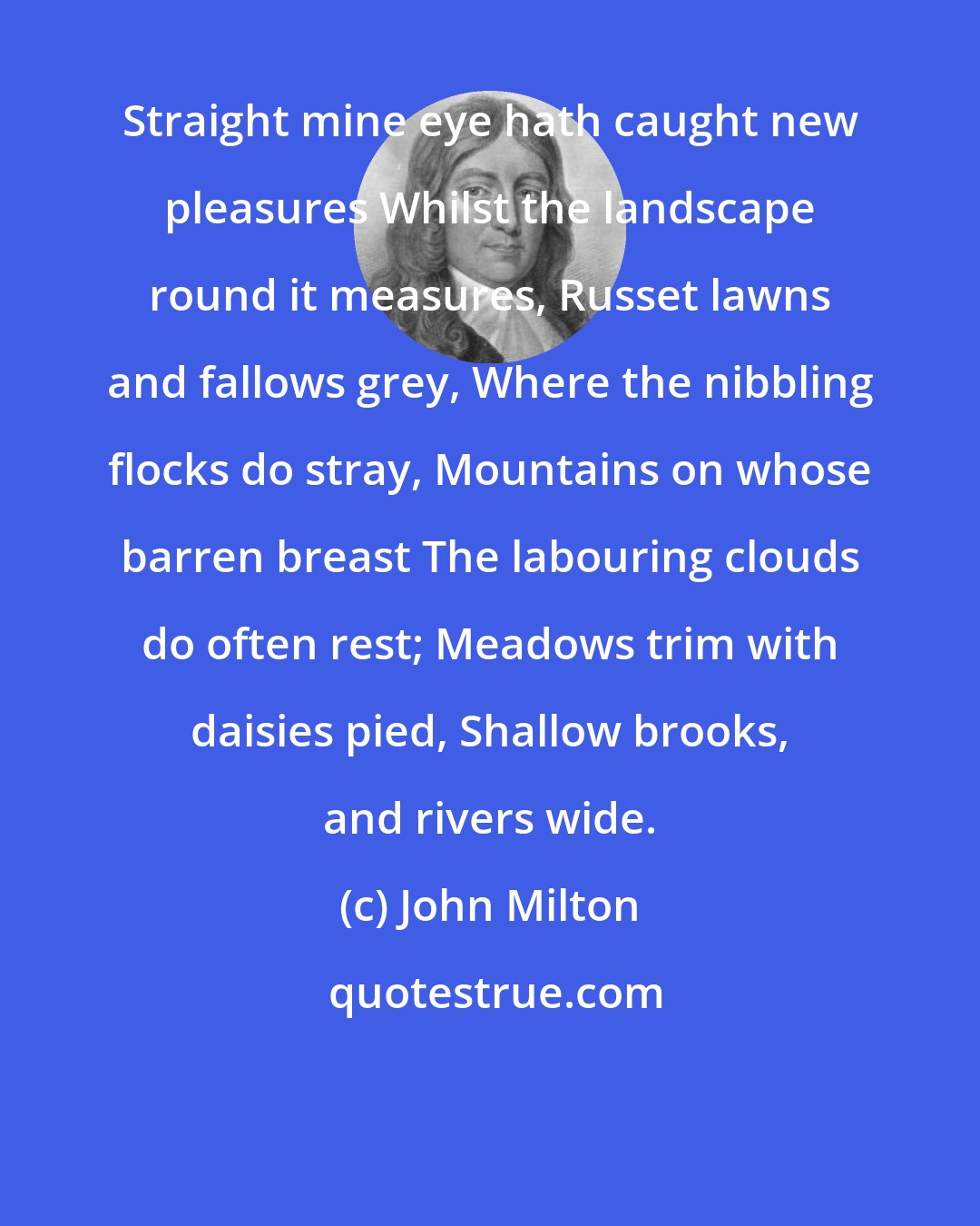 John Milton: Straight mine eye hath caught new pleasures Whilst the landscape round it measures, Russet lawns and fallows grey, Where the nibbling flocks do stray, Mountains on whose barren breast The labouring clouds do often rest; Meadows trim with daisies pied, Shallow brooks, and rivers wide.