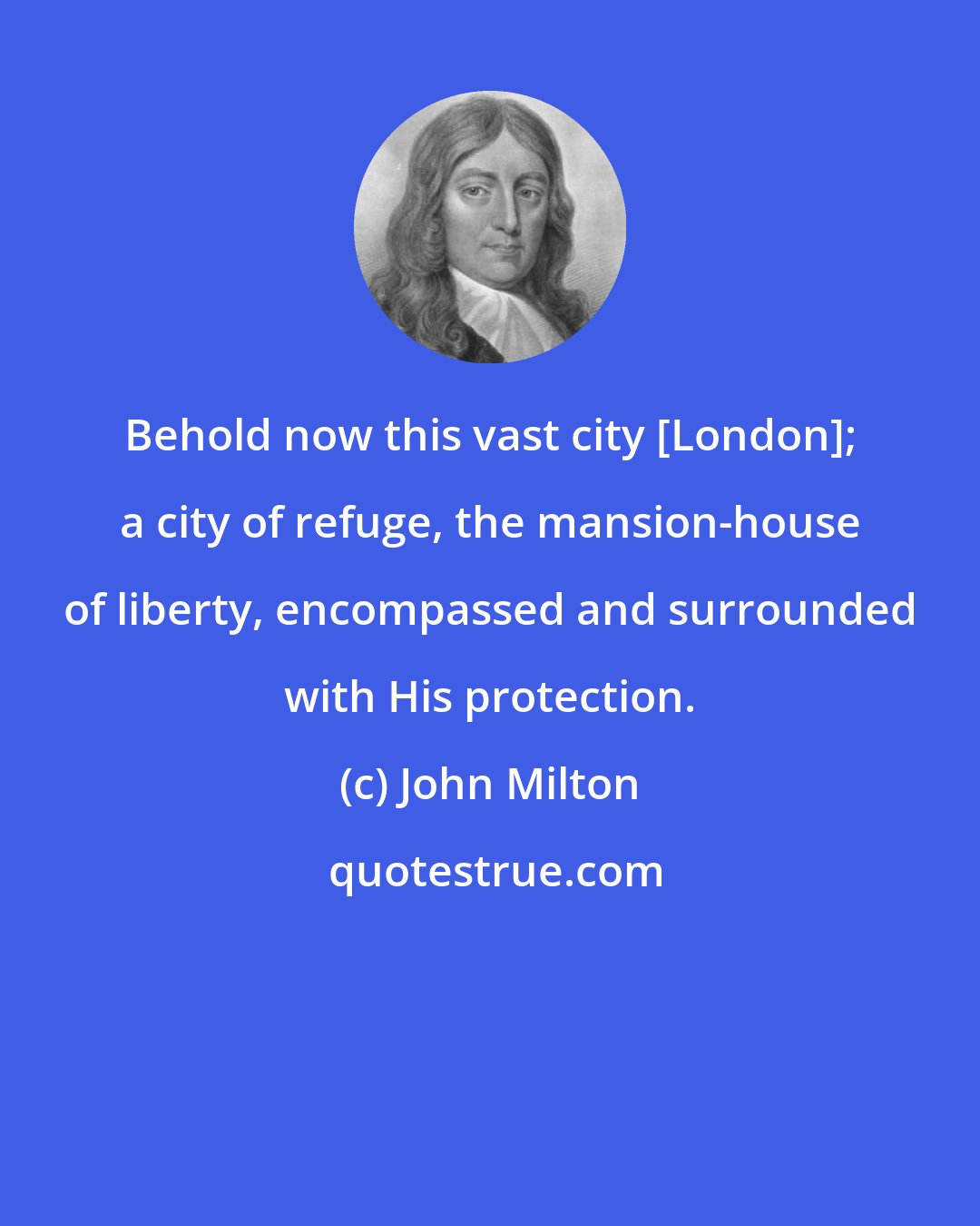 John Milton: Behold now this vast city [London]; a city of refuge, the mansion-house of liberty, encompassed and surrounded with His protection.