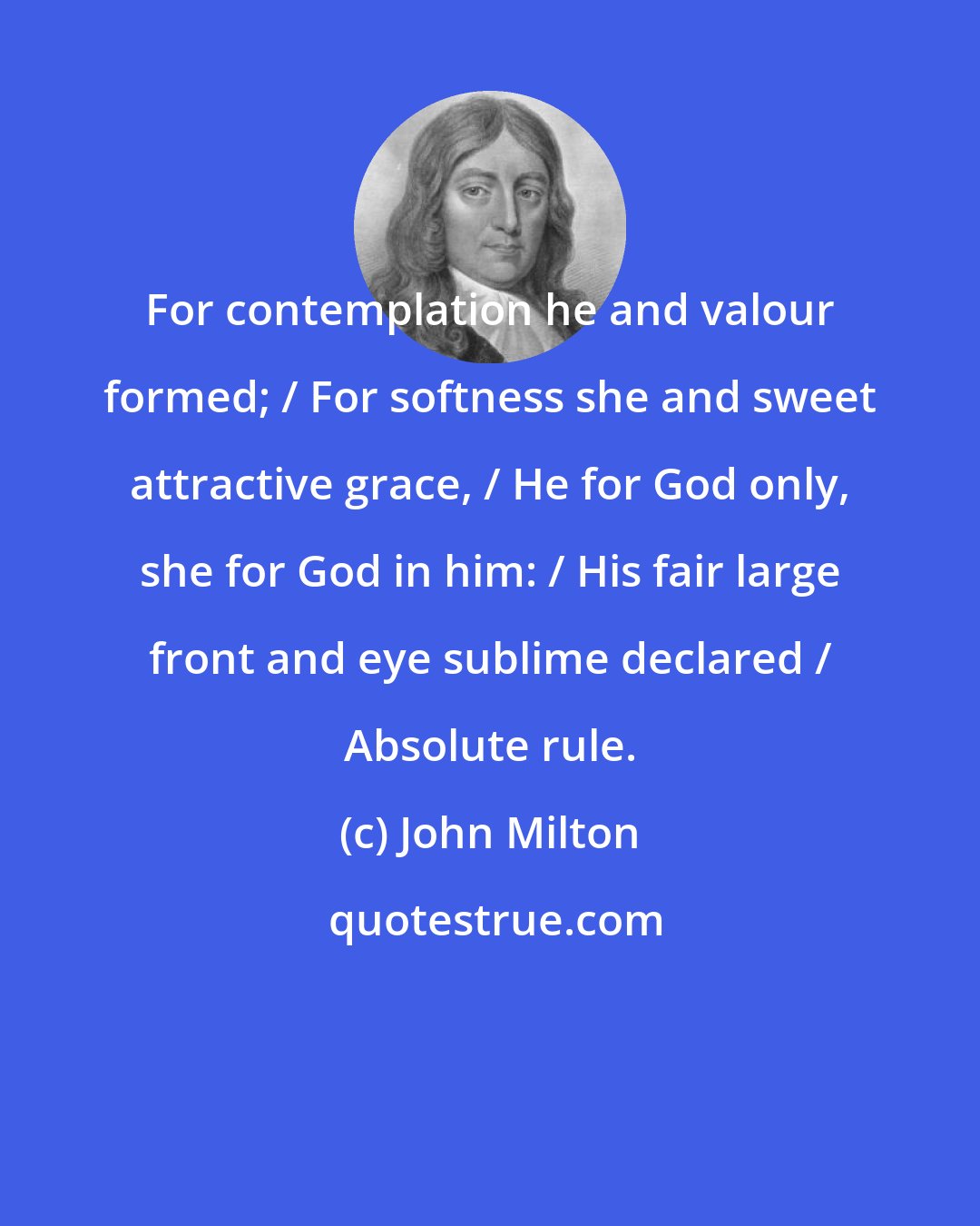 John Milton: For contemplation he and valour formed; / For softness she and sweet attractive grace, / He for God only, she for God in him: / His fair large front and eye sublime declared / Absolute rule.