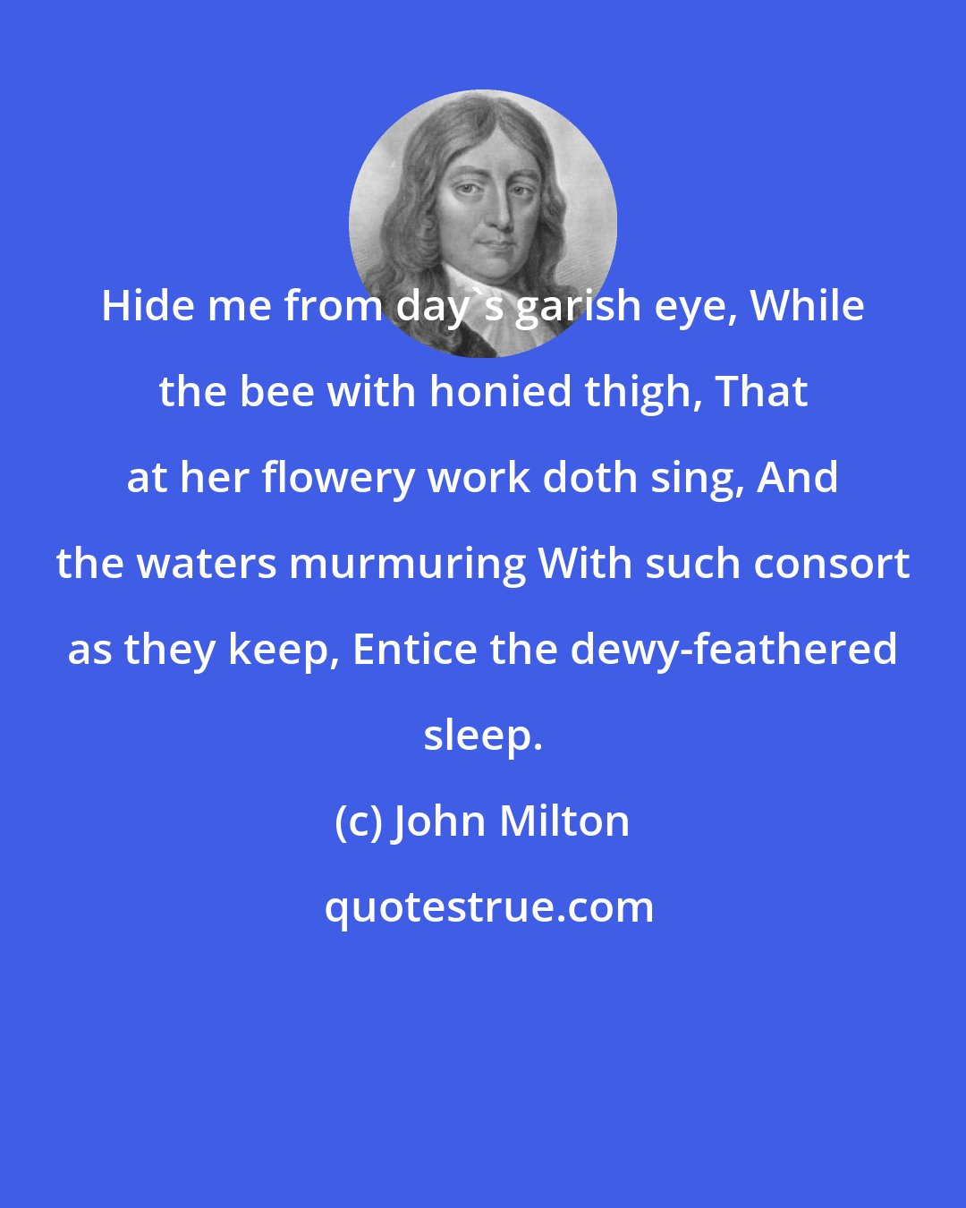 John Milton: Hide me from day's garish eye, While the bee with honied thigh, That at her flowery work doth sing, And the waters murmuring With such consort as they keep, Entice the dewy-feathered sleep.