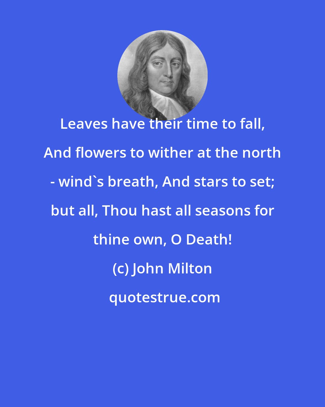 John Milton: Leaves have their time to fall, And flowers to wither at the north - wind's breath, And stars to set; but all, Thou hast all seasons for thine own, O Death!