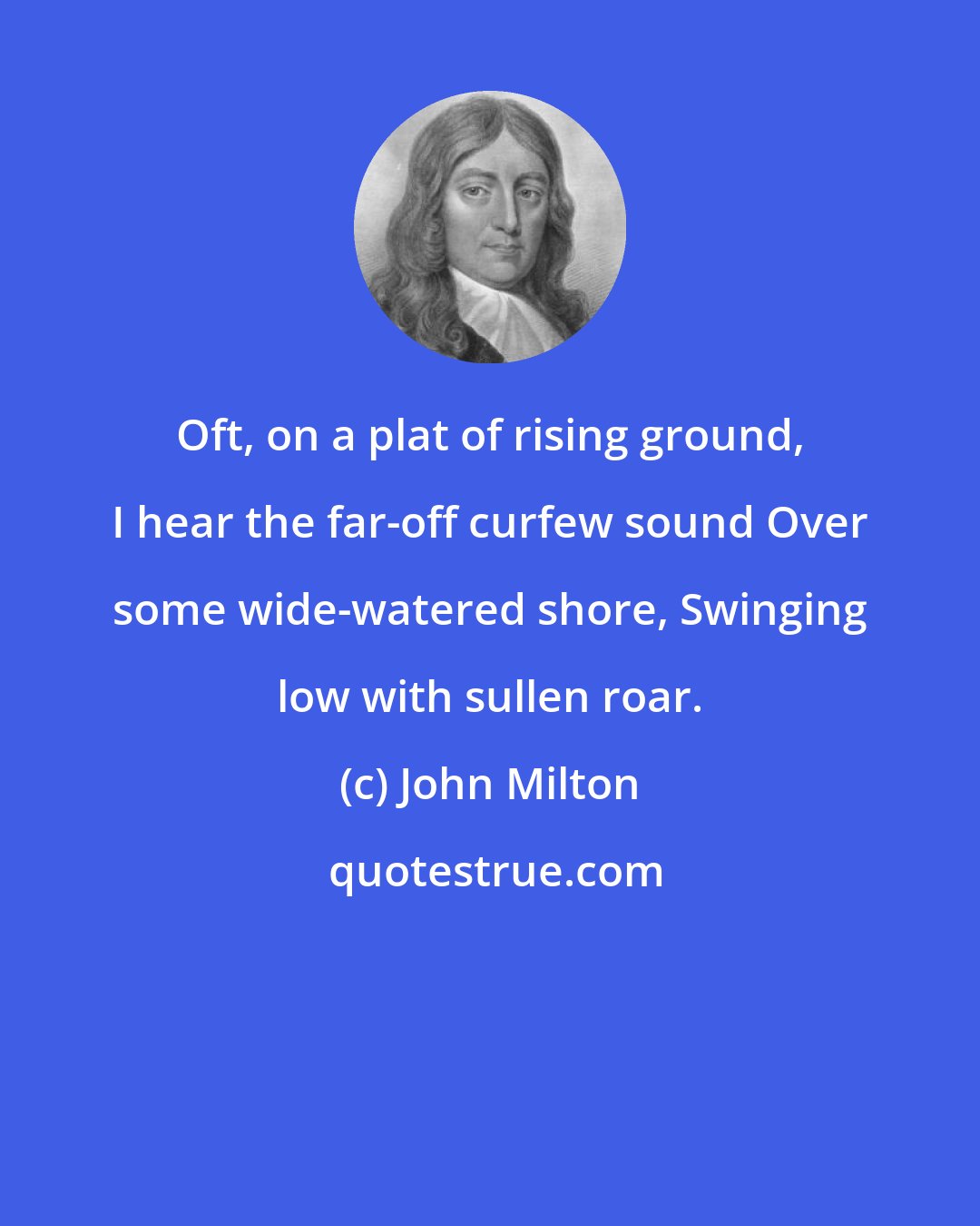 John Milton: Oft, on a plat of rising ground, I hear the far-off curfew sound Over some wide-watered shore, Swinging low with sullen roar.