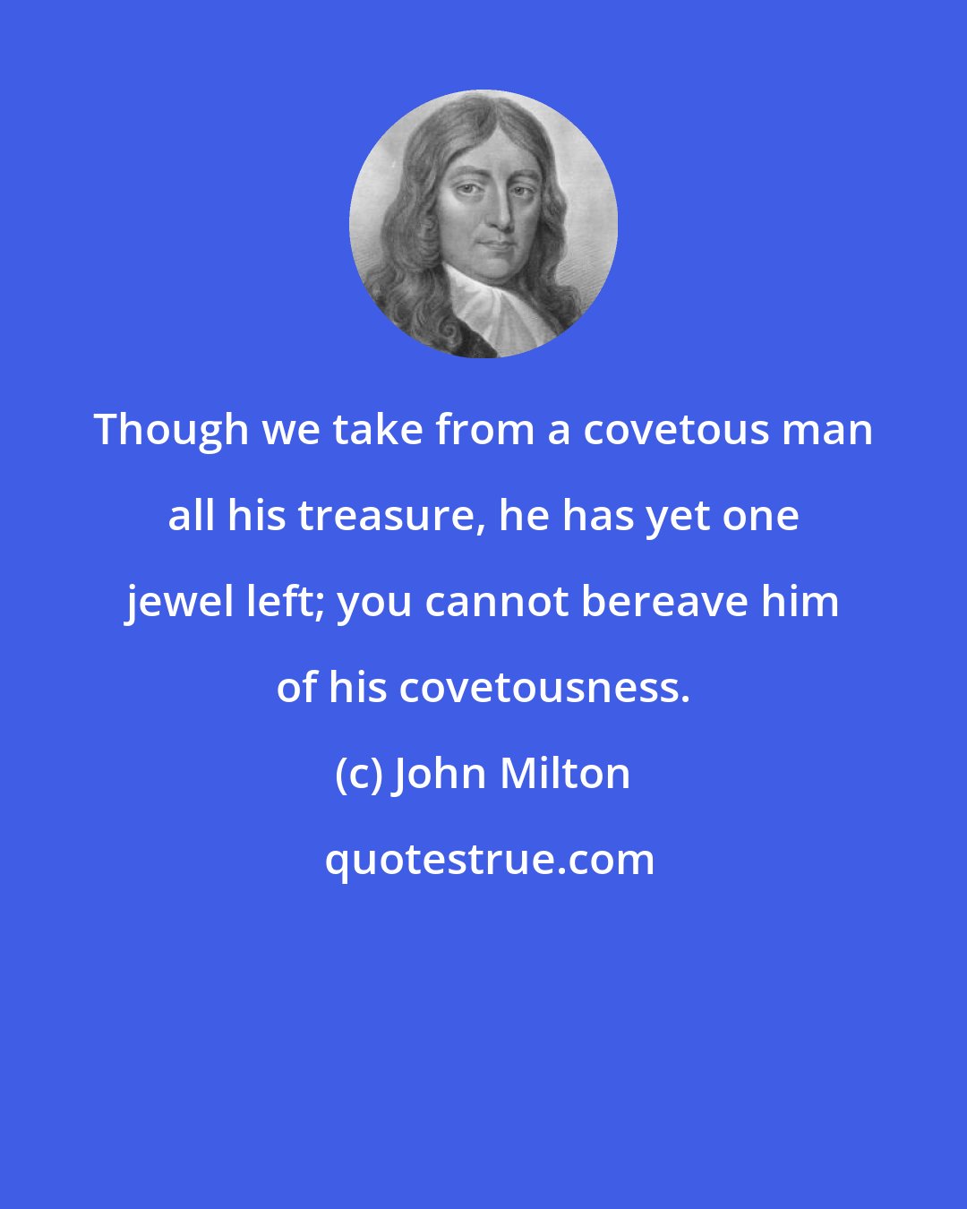 John Milton: Though we take from a covetous man all his treasure, he has yet one jewel left; you cannot bereave him of his covetousness.