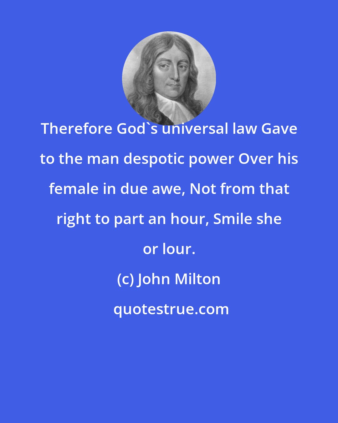 John Milton: Therefore God's universal law Gave to the man despotic power Over his female in due awe, Not from that right to part an hour, Smile she or lour.