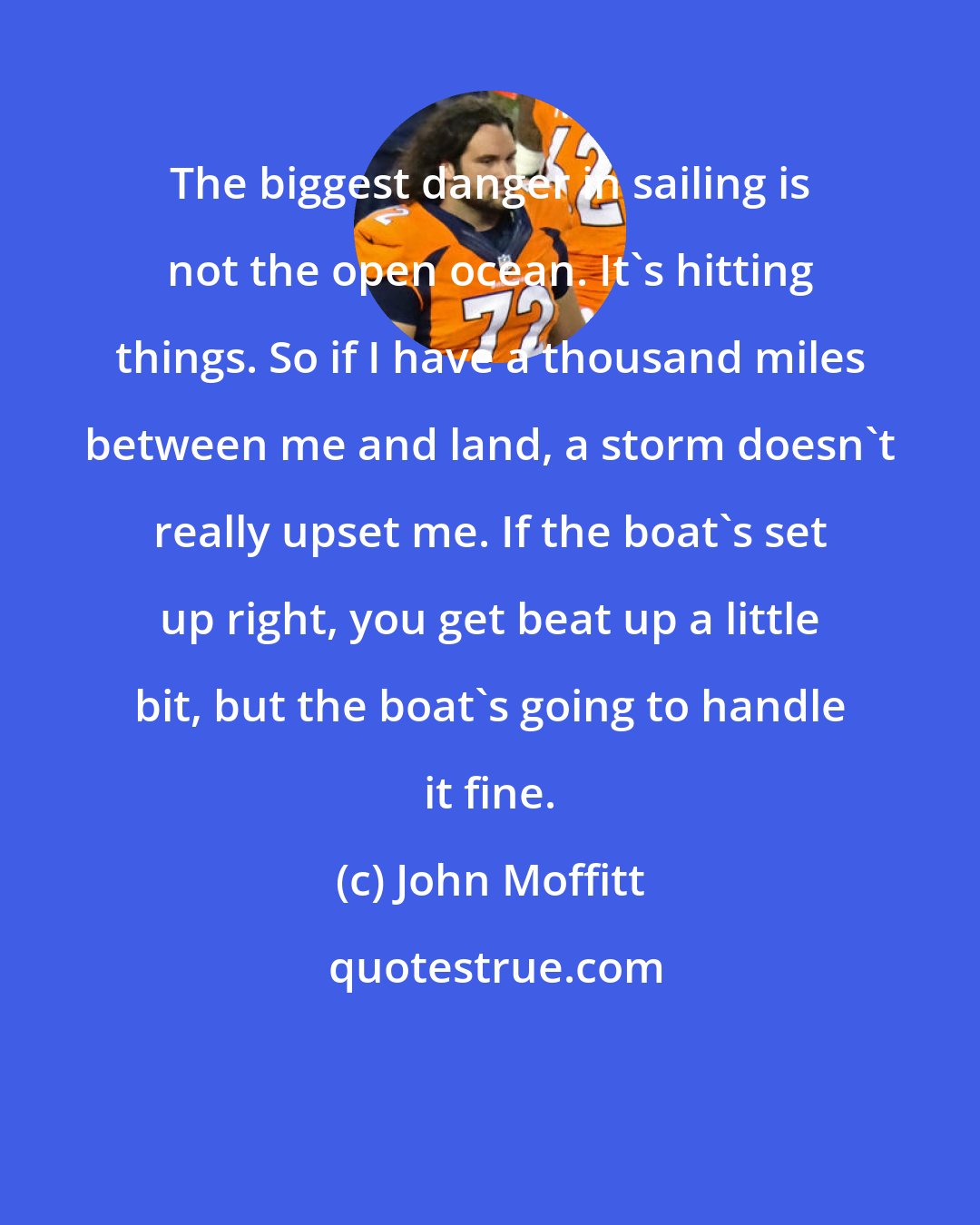 John Moffitt: The biggest danger in sailing is not the open ocean. It's hitting things. So if I have a thousand miles between me and land, a storm doesn't really upset me. If the boat's set up right, you get beat up a little bit, but the boat's going to handle it fine.
