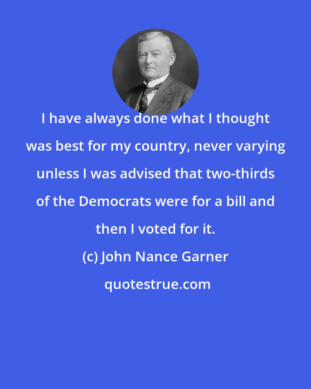 John Nance Garner: I have always done what I thought was best for my country, never varying unless I was advised that two-thirds of the Democrats were for a bill and then I voted for it.
