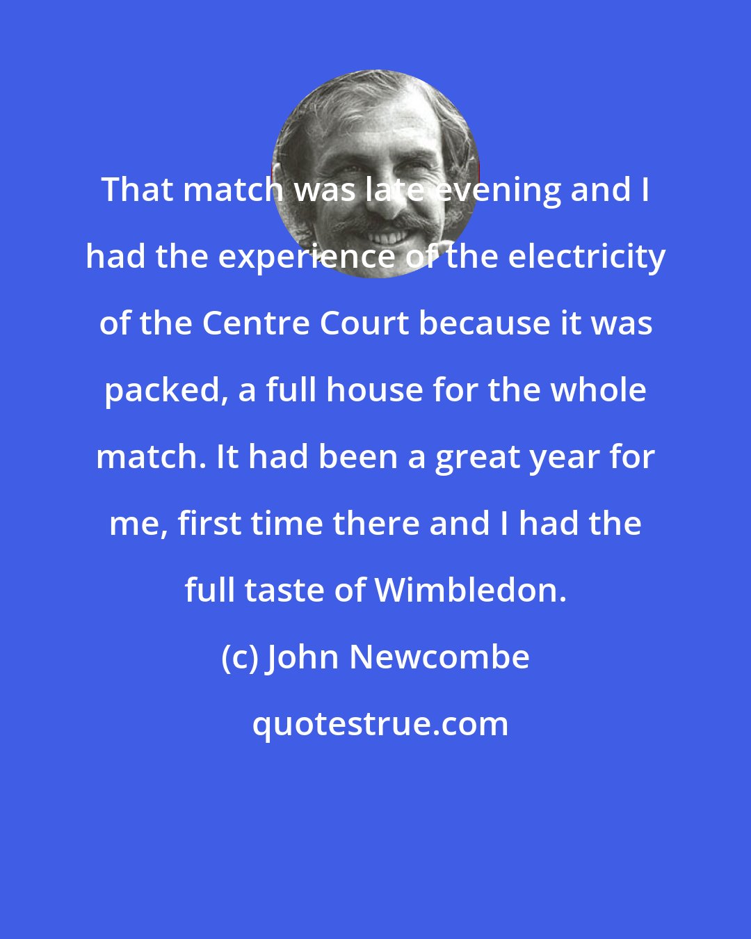 John Newcombe: That match was late evening and I had the experience of the electricity of the Centre Court because it was packed, a full house for the whole match. It had been a great year for me, first time there and I had the full taste of Wimbledon.
