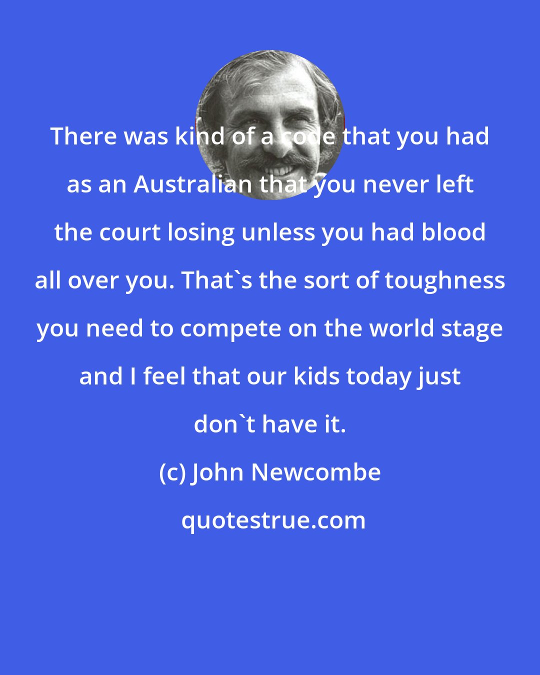 John Newcombe: There was kind of a code that you had as an Australian that you never left the court losing unless you had blood all over you. That's the sort of toughness you need to compete on the world stage and I feel that our kids today just don't have it.