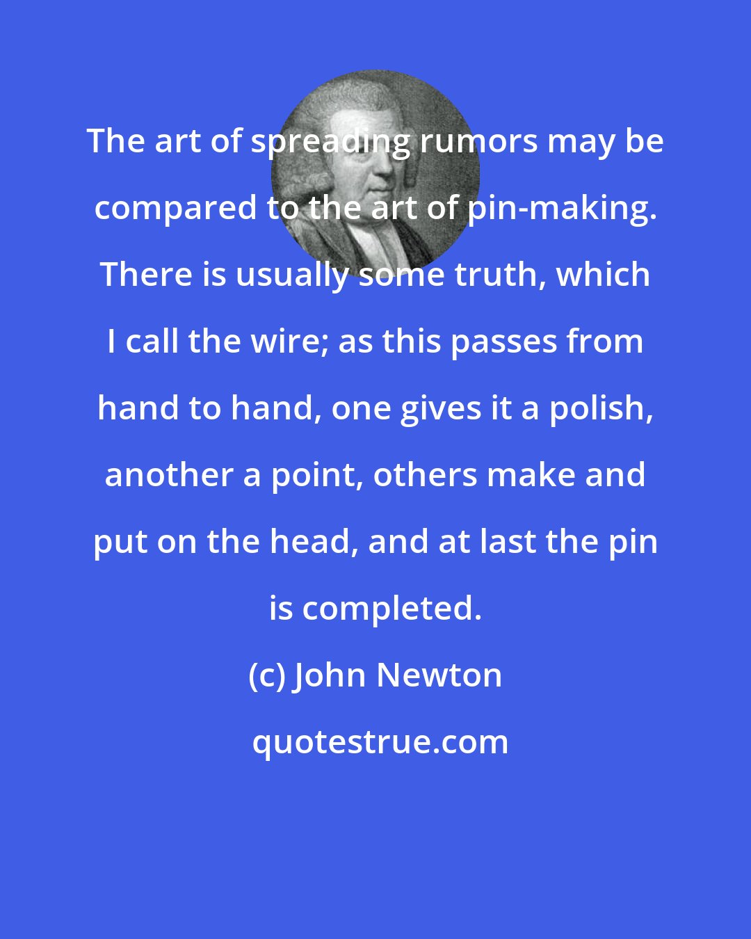 John Newton: The art of spreading rumors may be compared to the art of pin-making. There is usually some truth, which I call the wire; as this passes from hand to hand, one gives it a polish, another a point, others make and put on the head, and at last the pin is completed.