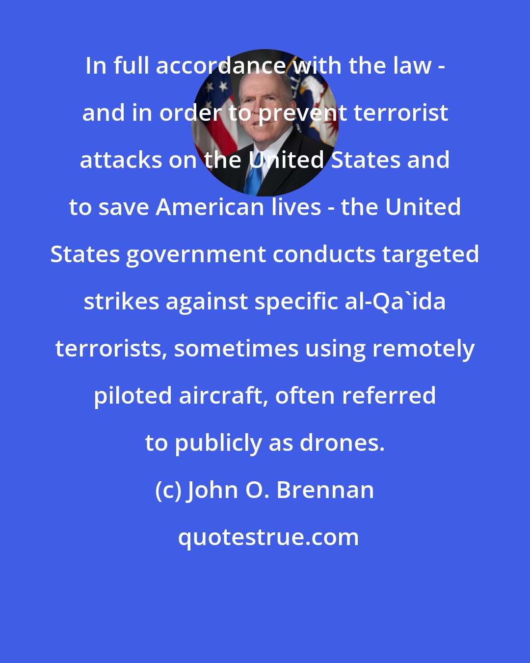 John O. Brennan: In full accordance with the law - and in order to prevent terrorist attacks on the United States and to save American lives - the United States government conducts targeted strikes against specific al-Qa'ida terrorists, sometimes using remotely piloted aircraft, often referred to publicly as drones.