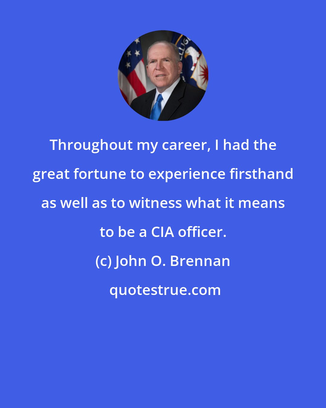 John O. Brennan: Throughout my career, I had the great fortune to experience firsthand as well as to witness what it means to be a CIA officer.
