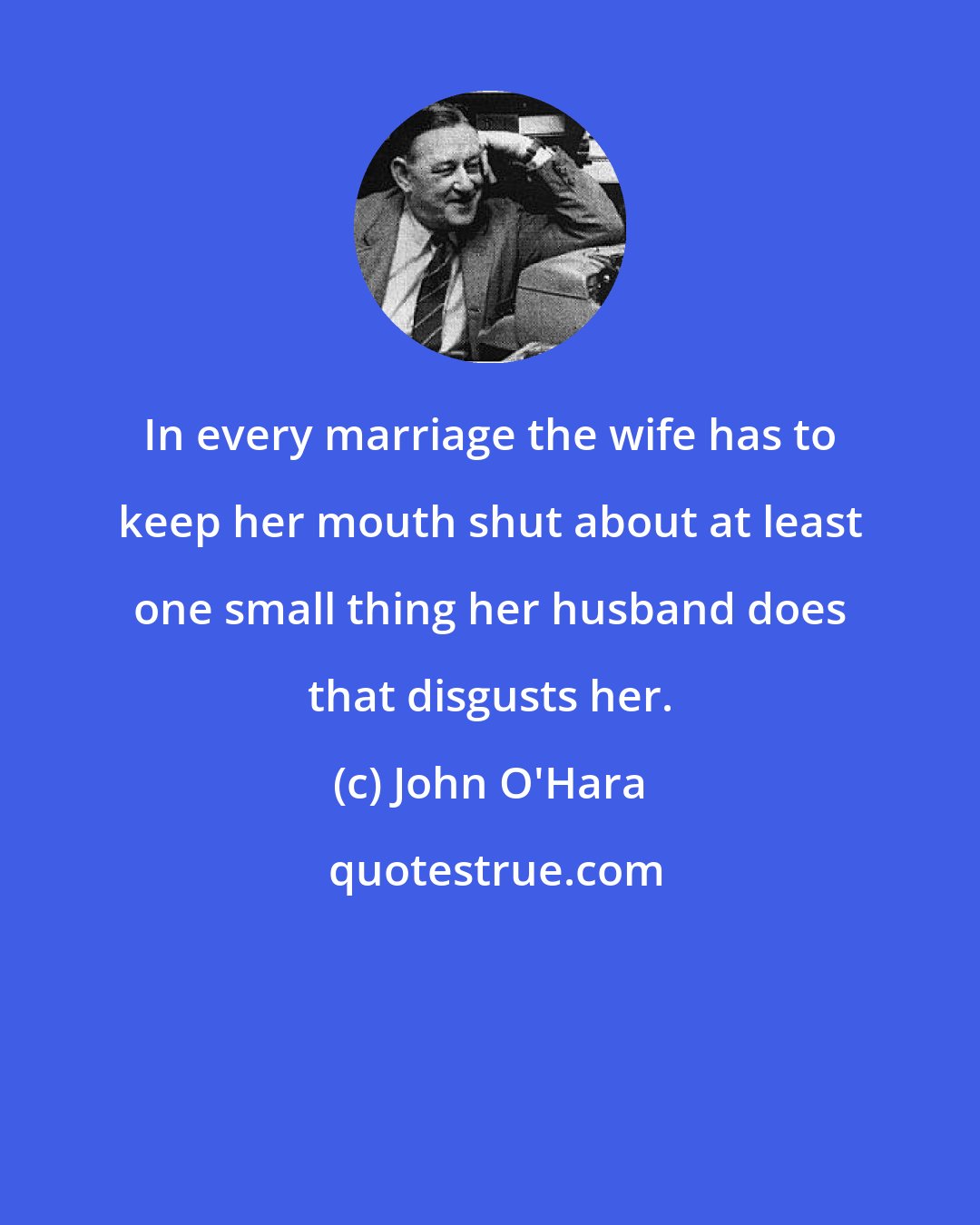 John O'Hara: In every marriage the wife has to keep her mouth shut about at least one small thing her husband does that disgusts her.