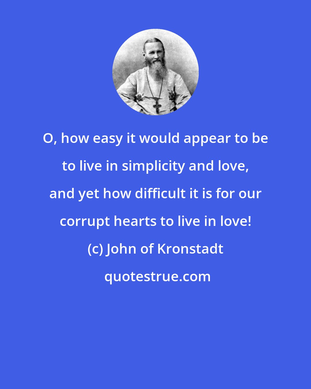 John of Kronstadt: O, how easy it would appear to be to live in simplicity and love, and yet how difficult it is for our corrupt hearts to live in love!