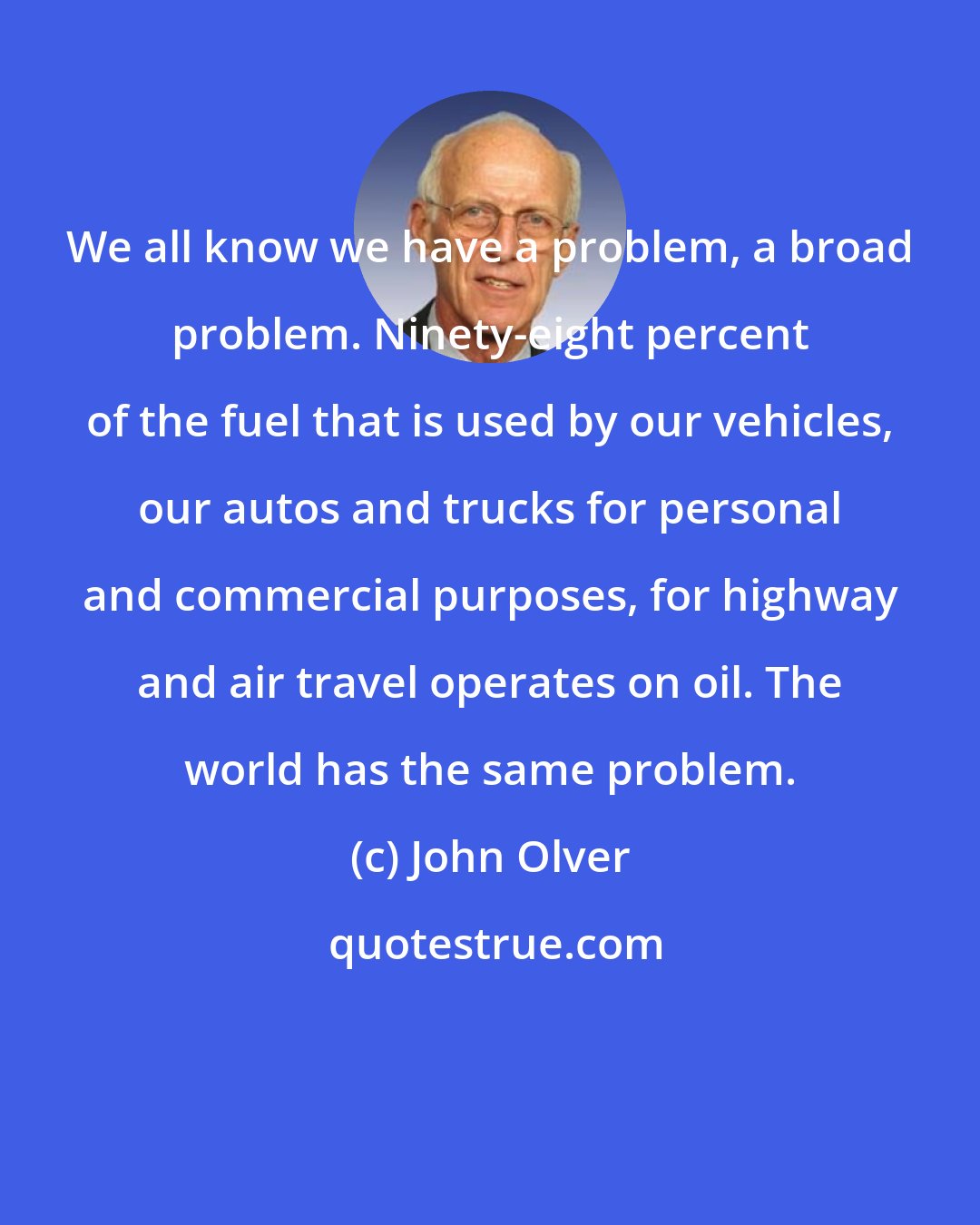 John Olver: We all know we have a problem, a broad problem. Ninety-eight percent of the fuel that is used by our vehicles, our autos and trucks for personal and commercial purposes, for highway and air travel operates on oil. The world has the same problem.