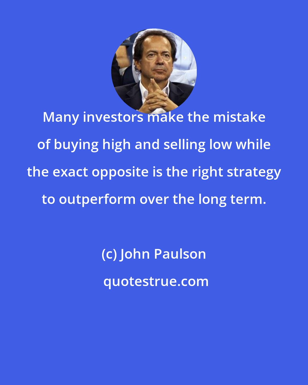 John Paulson: Many investors make the mistake of buying high and selling low while the exact opposite is the right strategy to outperform over the long term.