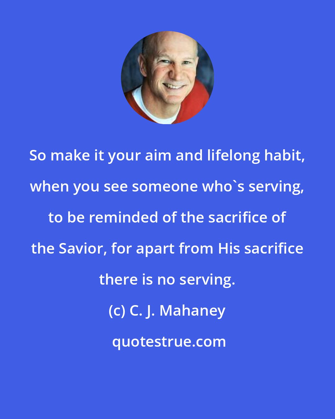 C. J. Mahaney: So make it your aim and lifelong habit, when you see someone who's serving, to be reminded of the sacrifice of the Savior, for apart from His sacrifice there is no serving.