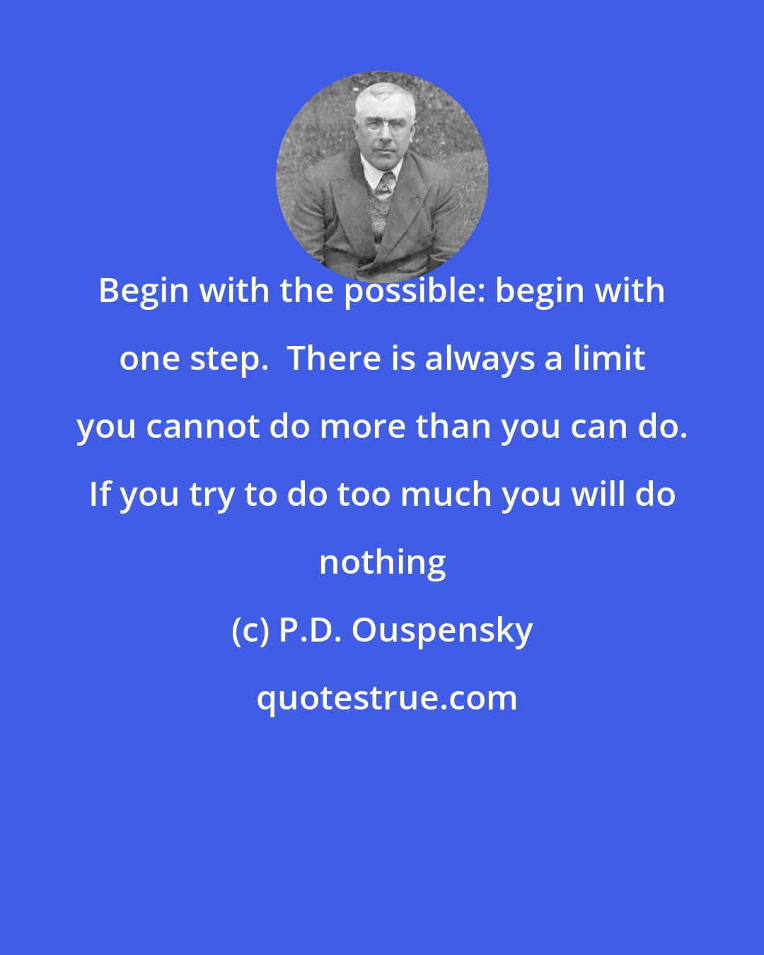 P.D. Ouspensky: Begin with the possible: begin with one step.  There is always a limit you cannot do more than you can do. If you try to do too much you will do nothing