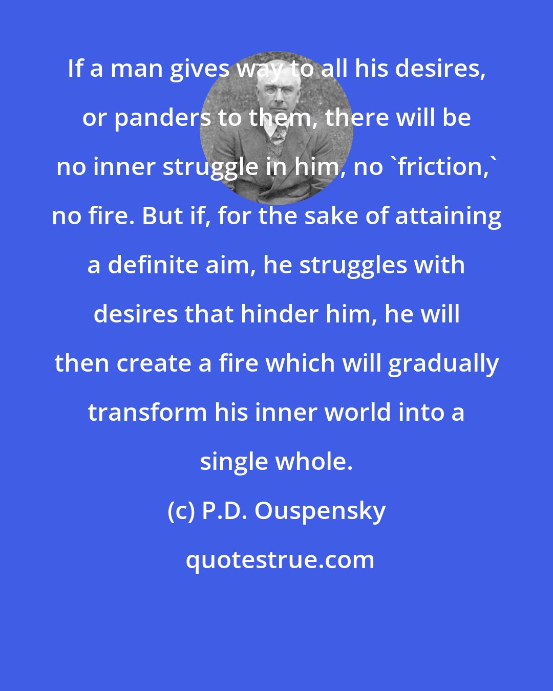 P.D. Ouspensky: If a man gives way to all his desires, or panders to them, there will be no inner struggle in him, no 'friction,' no fire. But if, for the sake of attaining a definite aim, he struggles with desires that hinder him, he will then create a fire which will gradually transform his inner world into a single whole.