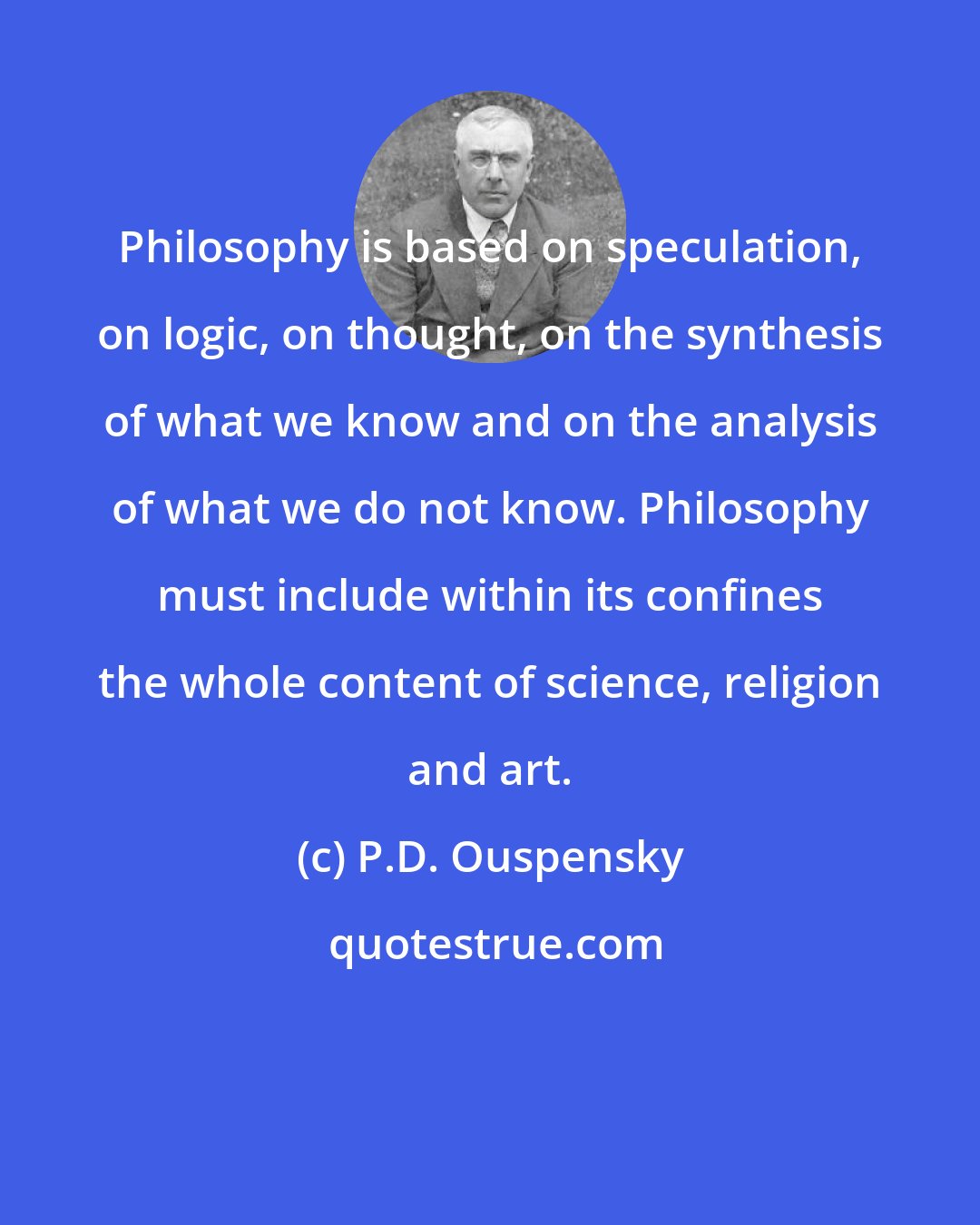 P.D. Ouspensky: Philosophy is based on speculation, on logic, on thought, on the synthesis of what we know and on the analysis of what we do not know. Philosophy must include within its confines the whole content of science, religion and art.