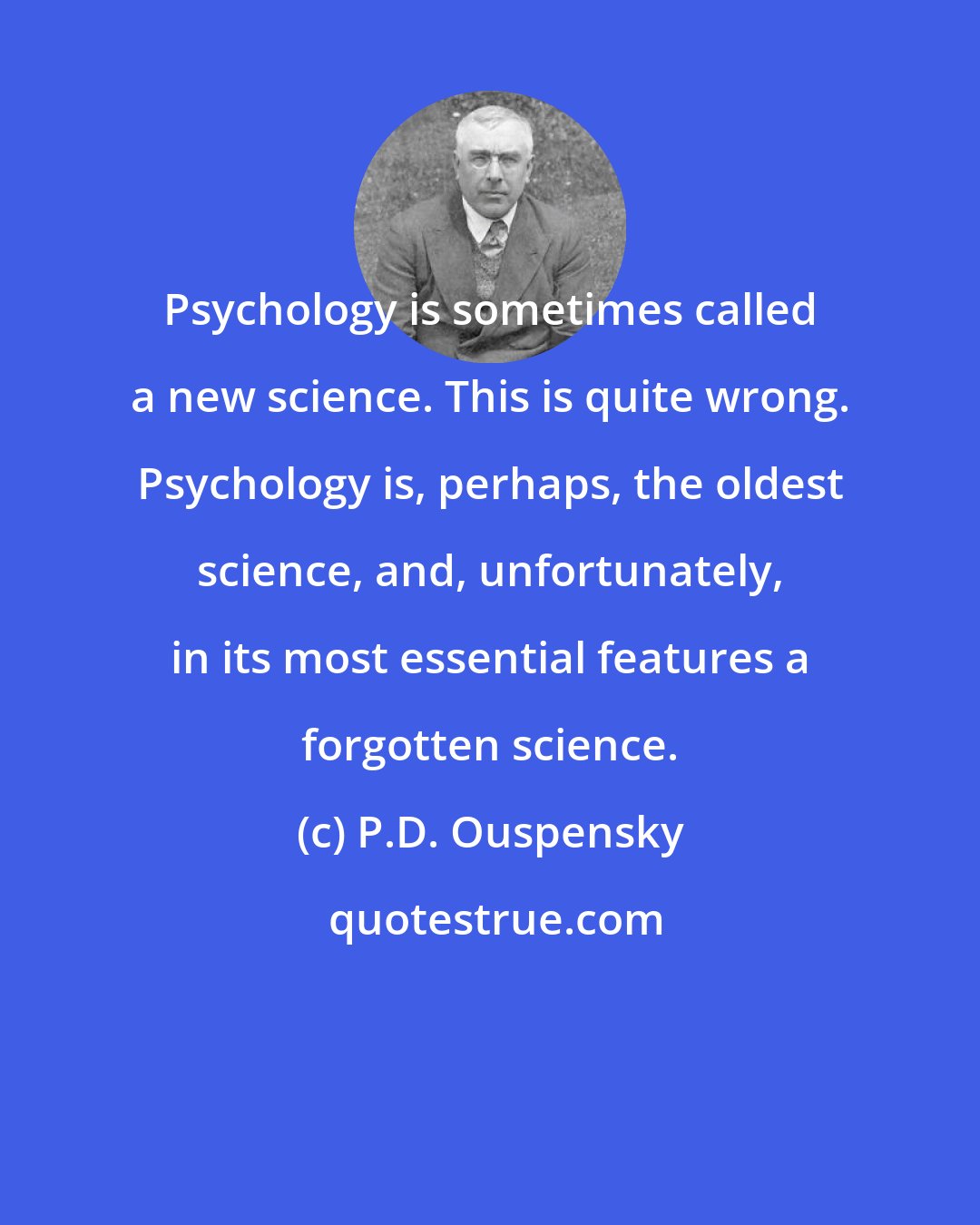 P.D. Ouspensky: Psychology is sometimes called a new science. This is quite wrong. Psychology is, perhaps, the oldest science, and, unfortunately, in its most essential features a forgotten science.