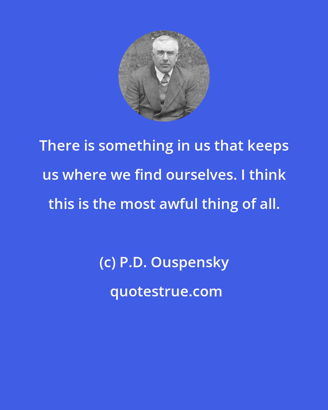 P.D. Ouspensky: There is something in us that keeps us where we find ourselves. I think this is the most awful thing of all.