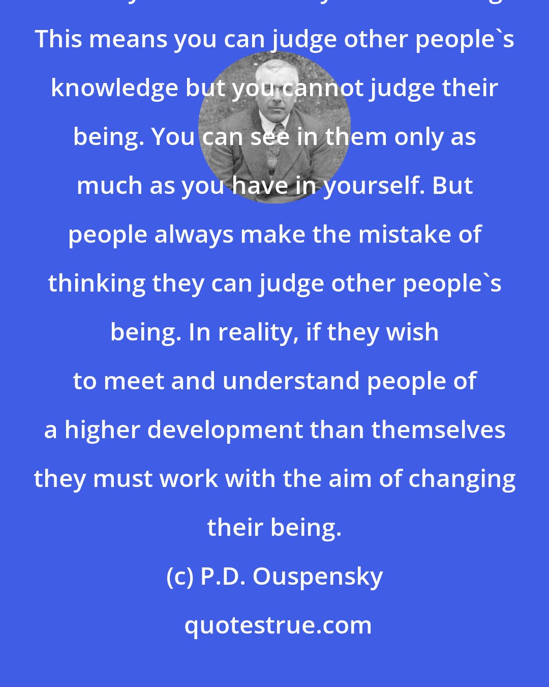 P.D. Ouspensky: You can understand other people only as much as you understand yourself and only on the level of your own being. This means you can judge other people's knowledge but you cannot judge their being. You can see in them only as much as you have in yourself. But people always make the mistake of thinking they can judge other people's being. In reality, if they wish to meet and understand people of a higher development than themselves they must work with the aim of changing their being.