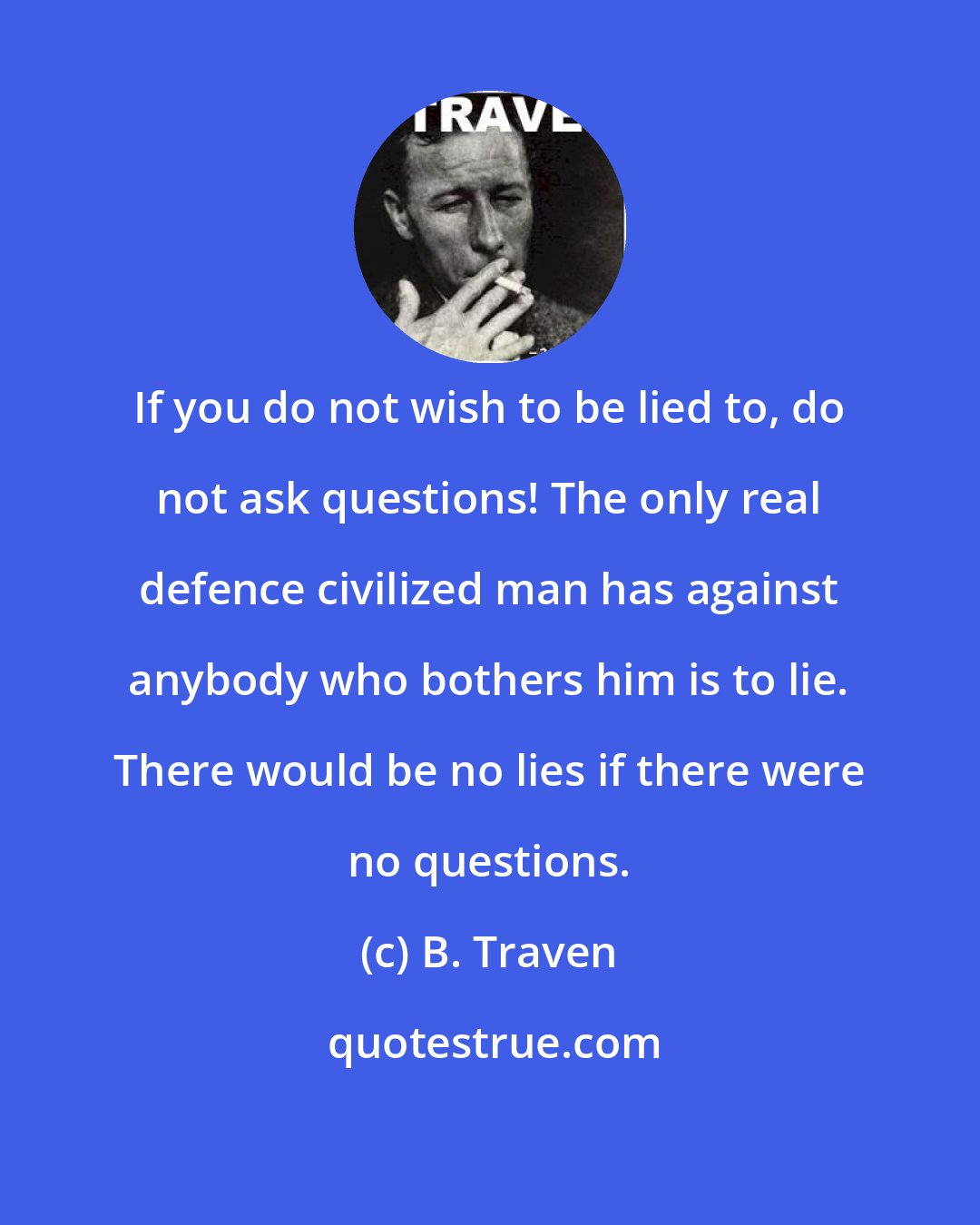 B. Traven: If you do not wish to be lied to, do not ask questions! The only real defence civilized man has against anybody who bothers him is to lie. There would be no lies if there were no questions.