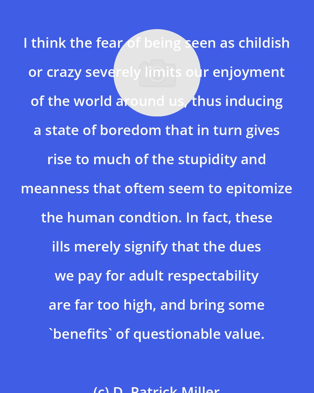 D. Patrick Miller: I think the fear of being seen as childish or crazy severely limits our enjoyment of the world around us, thus inducing a state of boredom that in turn gives rise to much of the stupidity and meanness that oftem seem to epitomize the human condtion. In fact, these ills merely signify that the dues we pay for adult respectability are far too high, and bring some 'benefits' of questionable value.