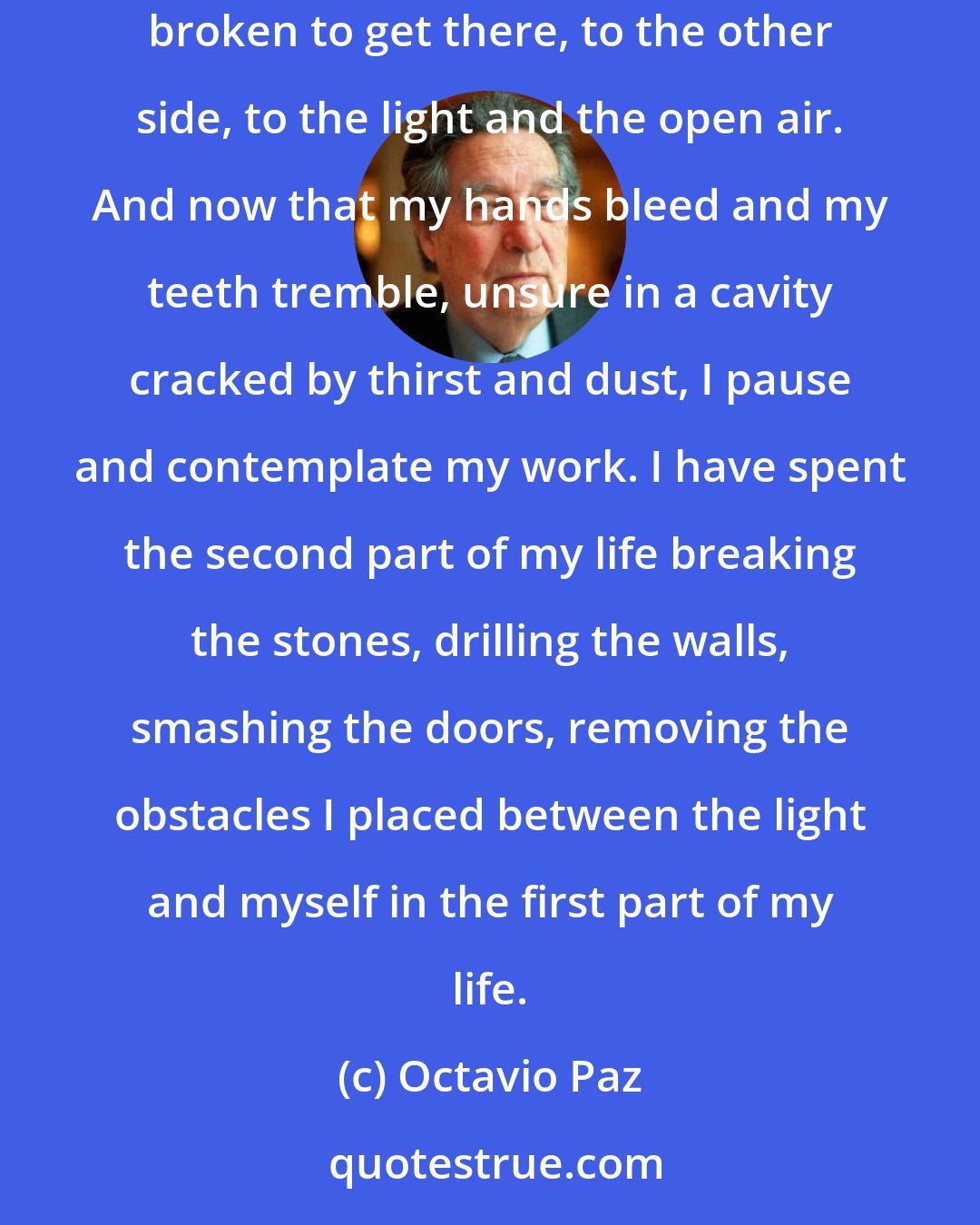 Octavio Paz: With great difficulty advancing by millimeters each year, I carve a road out of the rock. For millenniums my teeth have wasted and my nails broken to get there, to the other side, to the light and the open air. And now that my hands bleed and my teeth tremble, unsure in a cavity cracked by thirst and dust, I pause and contemplate my work. I have spent the second part of my life breaking the stones, drilling the walls, smashing the doors, removing the obstacles I placed between the light and myself in the first part of my life.
