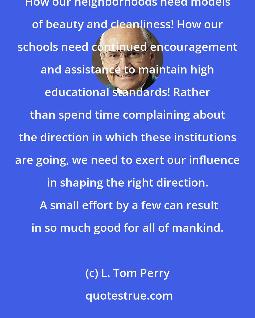 L. Tom Perry: How our governments need standards of integrity! How our communities need yardsticks to measure decency! How our neighborhoods need models of beauty and cleanliness! How our schools need continued encouragement and assistance to maintain high educational standards! Rather than spend time complaining about the direction in which these institutions are going, we need to exert our influence in shaping the right direction.  A small effort by a few can result in so much good for all of mankind.