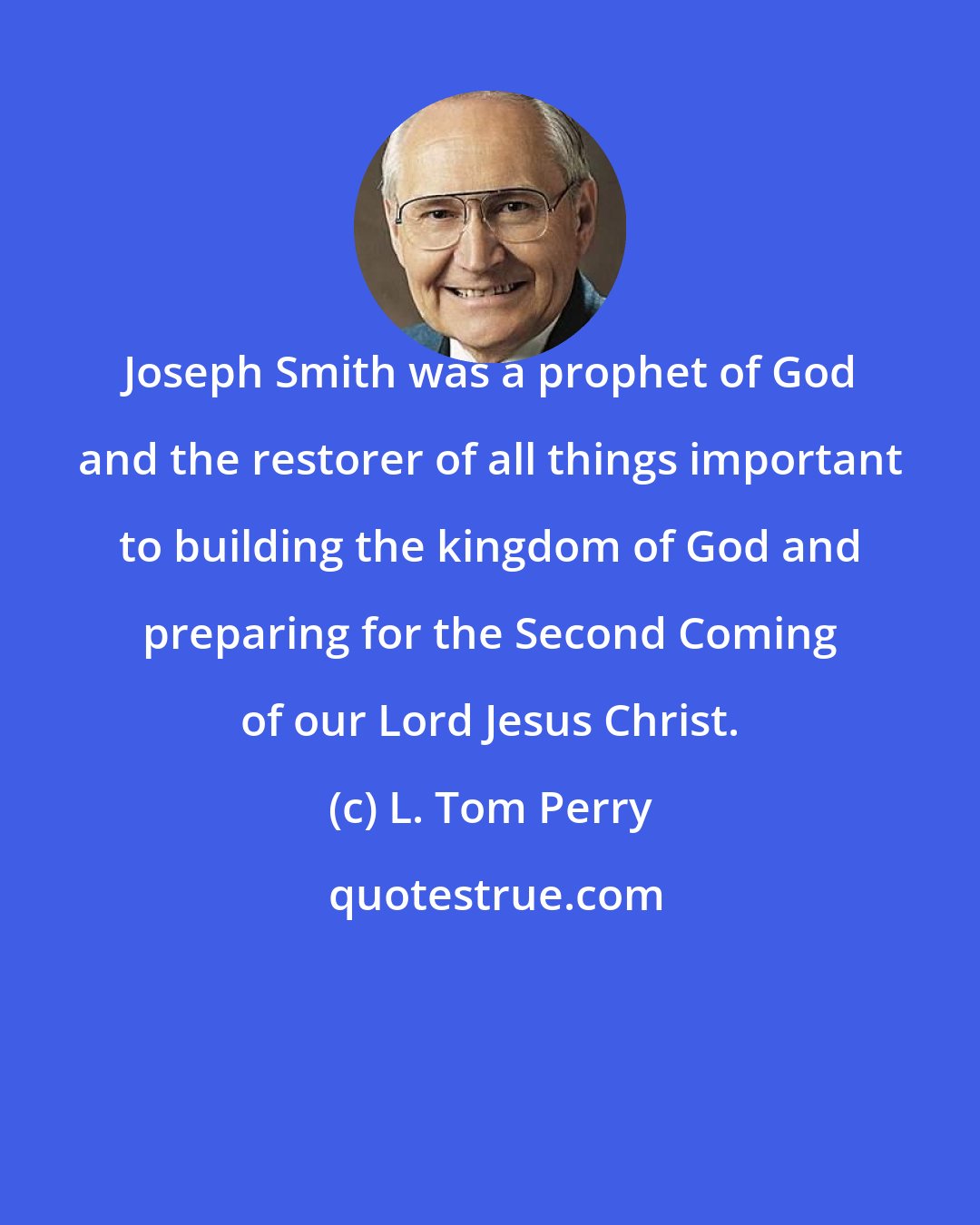 L. Tom Perry: Joseph Smith was a prophet of God and the restorer of all things important to building the kingdom of God and preparing for the Second Coming of our Lord Jesus Christ.