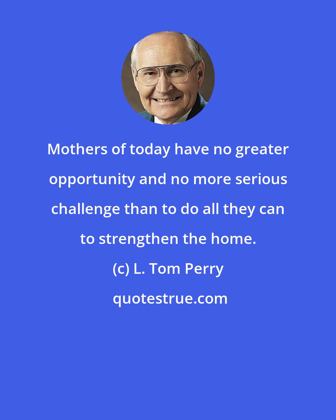 L. Tom Perry: Mothers of today have no greater opportunity and no more serious challenge than to do all they can to strengthen the home.