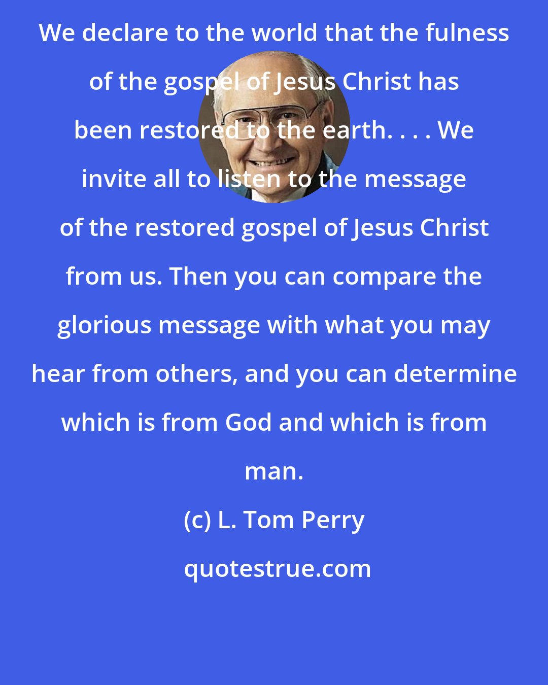 L. Tom Perry: We declare to the world that the fulness of the gospel of Jesus Christ has been restored to the earth. . . . We invite all to listen to the message of the restored gospel of Jesus Christ from us. Then you can compare the glorious message with what you may hear from others, and you can determine which is from God and which is from man.