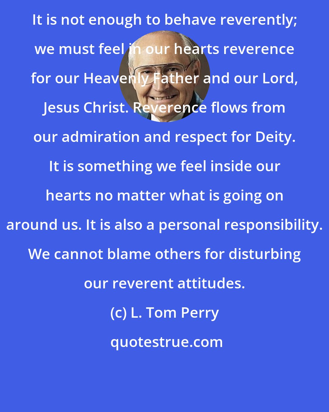 L. Tom Perry: It is not enough to behave reverently; we must feel in our hearts reverence for our Heavenly Father and our Lord, Jesus Christ. Reverence flows from our admiration and respect for Deity. It is something we feel inside our hearts no matter what is going on around us. It is also a personal responsibility. We cannot blame others for disturbing our reverent attitudes.
