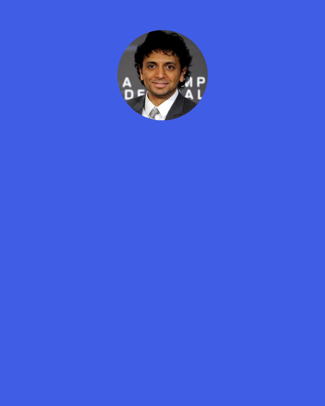 M. Night Shyamalan: As a child, I probably knew phrases that other children didn't known, like "pitocin drip" or "myocardial infarction." Some kind of knowledge was always in the air. My parents would always talk about science at the dinner table, saying something about this patient or some other patient. So I guess for a nanosecond in early high school, I thought about going into medicine.