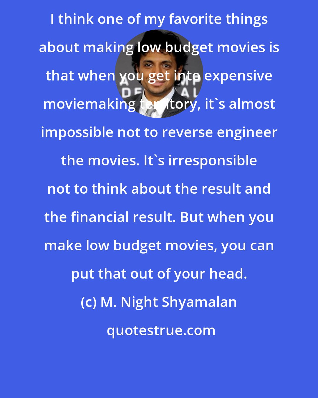 M. Night Shyamalan: I think one of my favorite things about making low budget movies is that when you get into expensive moviemaking territory, it's almost impossible not to reverse engineer the movies. It's irresponsible not to think about the result and the financial result. But when you make low budget movies, you can put that out of your head.