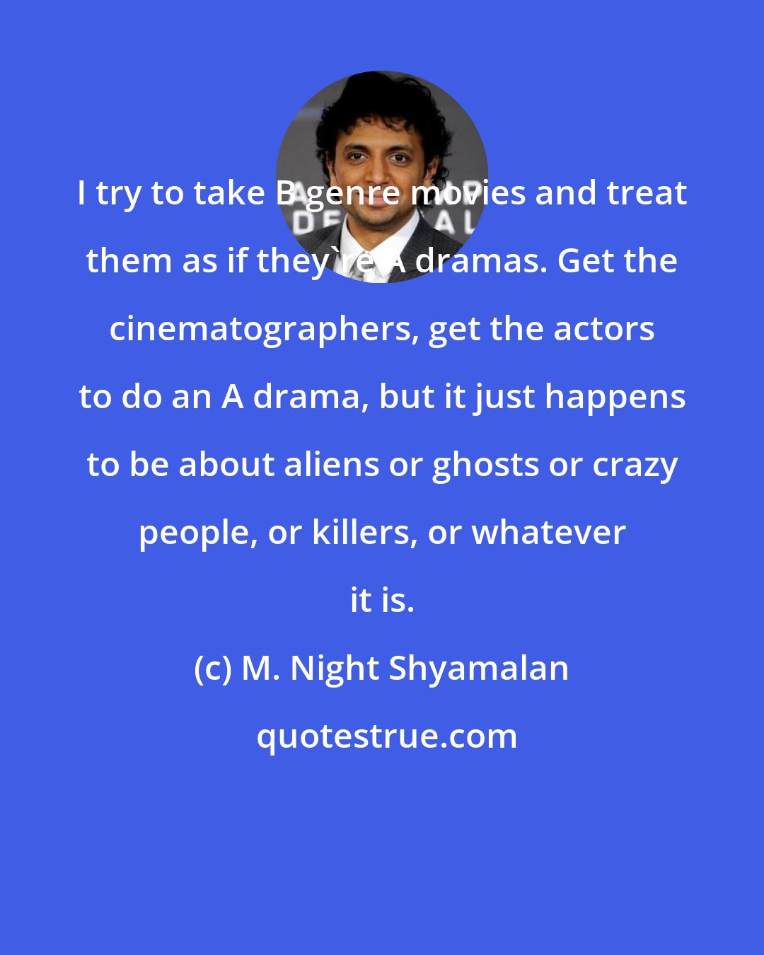 M. Night Shyamalan: I try to take B genre movies and treat them as if they're A dramas. Get the cinematographers, get the actors to do an A drama, but it just happens to be about aliens or ghosts or crazy people, or killers, or whatever it is.