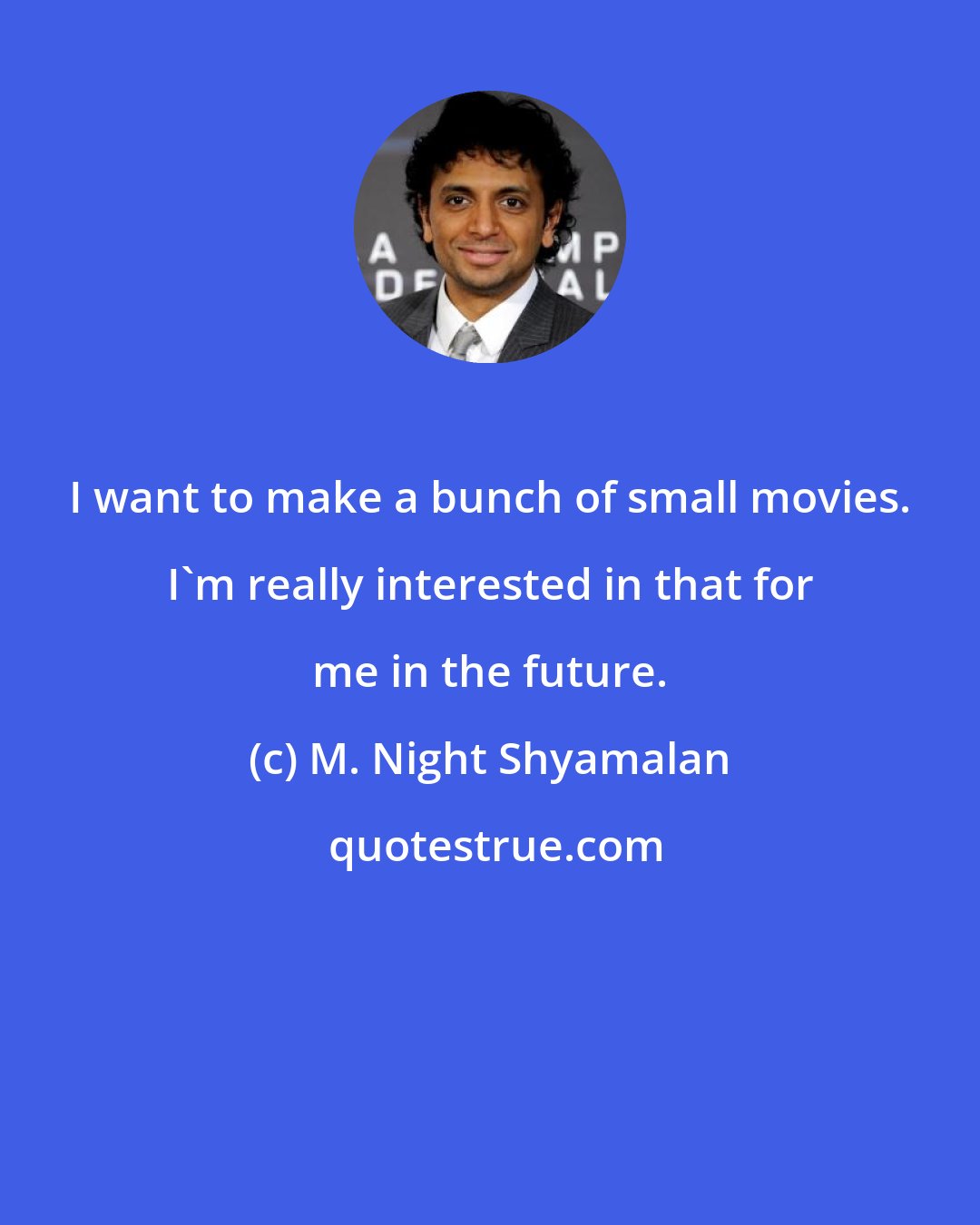 M. Night Shyamalan: I want to make a bunch of small movies. I'm really interested in that for me in the future.