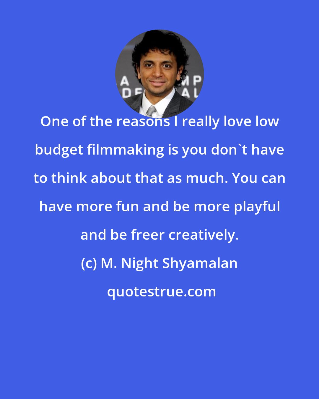 M. Night Shyamalan: One of the reasons I really love low budget filmmaking is you don't have to think about that as much. You can have more fun and be more playful and be freer creatively.