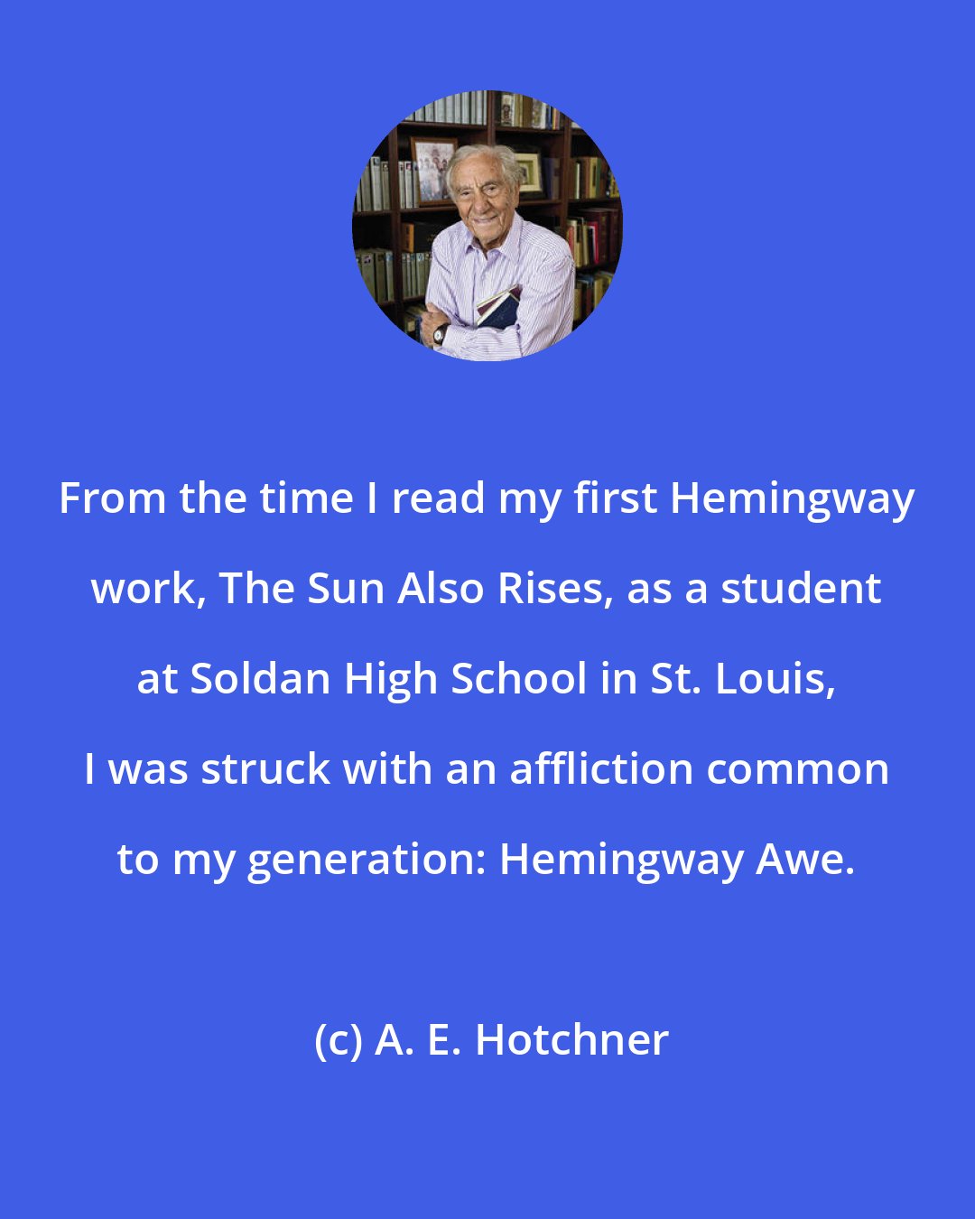 A. E. Hotchner: From the time I read my first Hemingway work, The Sun Also Rises, as a student at Soldan High School in St. Louis, I was struck with an affliction common to my generation: Hemingway Awe.