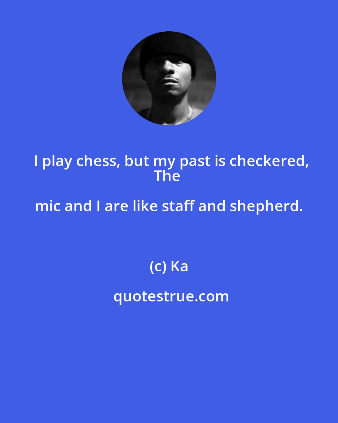 Ka: I play chess, but my past is checkered,
The mic and I are like staff and shepherd.