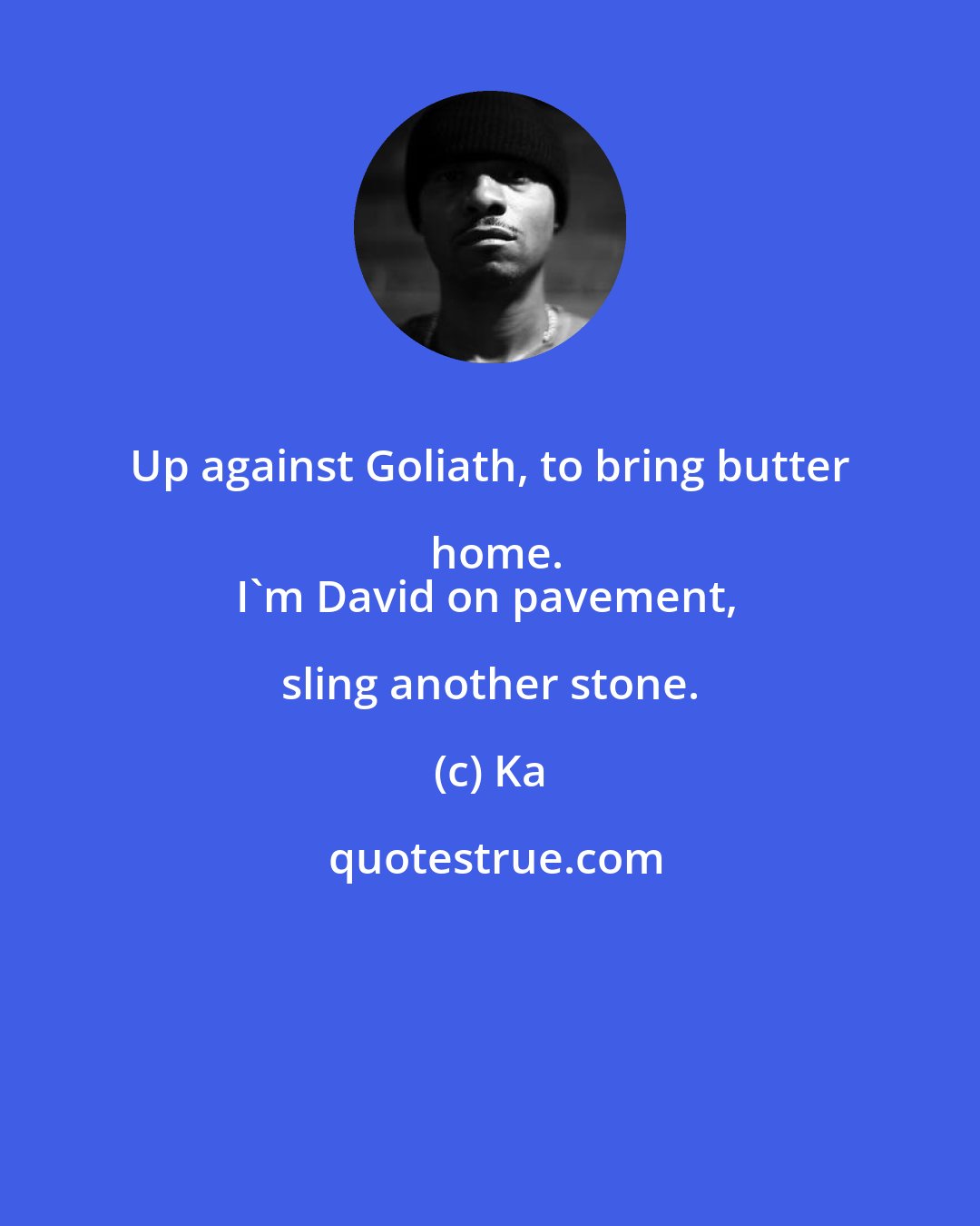 Ka: Up against Goliath, to bring butter home.
I'm David on pavement, sling another stone.