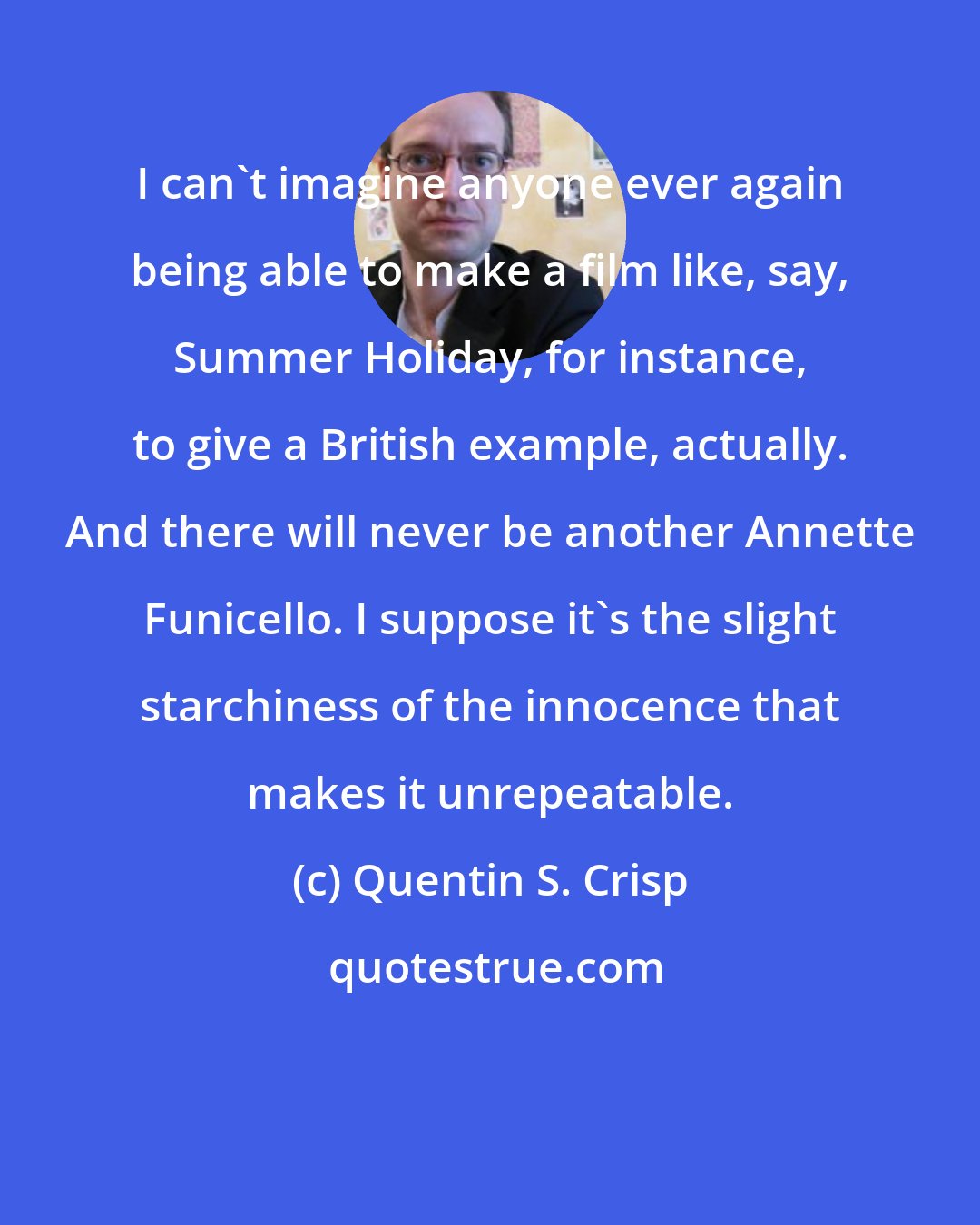Quentin S. Crisp: I can't imagine anyone ever again being able to make a film like, say, Summer Holiday, for instance, to give a British example, actually. And there will never be another Annette Funicello. I suppose it's the slight starchiness of the innocence that makes it unrepeatable.