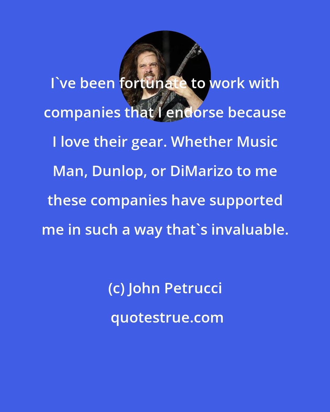 John Petrucci: I've been fortunate to work with companies that I endorse because I love their gear. Whether Music Man, Dunlop, or DiMarizo to me these companies have supported me in such a way that's invaluable.