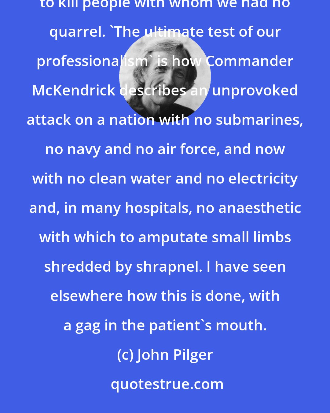 John Pilger: When the invasion began, the British public was called upon to 'support' troops sent illegally and undemocratically to kill people with whom we had no quarrel. 'The ultimate test of our professionalism' is how Commander McKendrick describes an unprovoked attack on a nation with no submarines, no navy and no air force, and now with no clean water and no electricity and, in many hospitals, no anaesthetic with which to amputate small limbs shredded by shrapnel. I have seen elsewhere how this is done, with a gag in the patient's mouth.