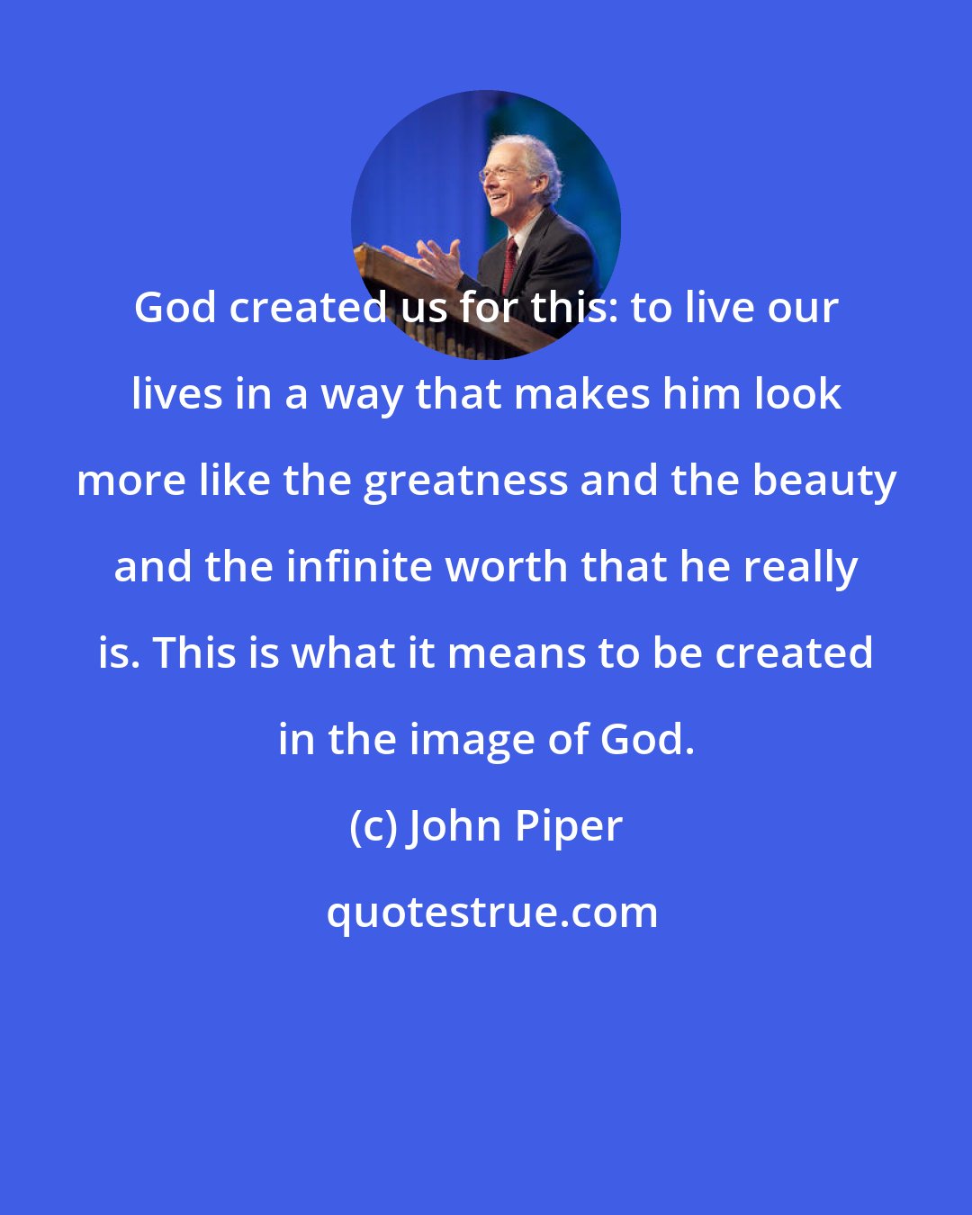 John Piper: God created us for this: to live our lives in a way that makes him look more like the greatness and the beauty and the infinite worth that he really is. This is what it means to be created in the image of God.